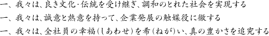 一、 我々は、良き文化・伝統を受け継ぎ、調和のとれた社会を実現する 一、 我々は、誠意と熱意を持って、企業発展の触媒役に徹する 一、 我々は、全社員の幸福（しあわせ）を希（ねが）い、真の豊かさを追究する