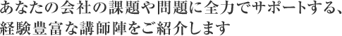 あなたの会社の課題や問題に全力でサポートする、経験豊富な講師陣をご紹介します。