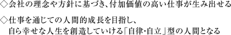 ◇会社の理念や方針に基づき、付加価値の高い仕事が生み出せる　◇仕事を通じての人間的成長を目指し、自ら幸せな人生を創造していける「自律・自立」型の人間となる