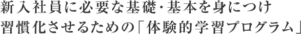 新入社員に必要な基礎･基本を身につけ習慣化させるための「体験的学習プログラム」