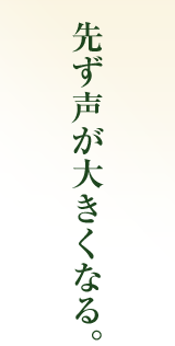 先ず声が大きくなる。