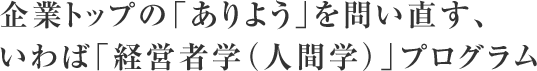 企業トップの「ありよう」を問い直す、 いわば「経営者学（人間学）」プログラム