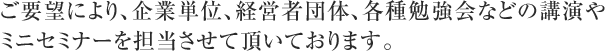 ご要望により、企業単位、経営者団体、各種勉強会などの講演やミニセミ
ナーを担当させて頂いております。