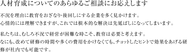 人材育成についてのあらゆるご相談にお応えします 不況を理由に教育をおざなり・後回しにする企業を多く見かけます。 心情的には理解できますが、これでは根本的な解決は先延ばしになってしまいます。 私たちは、むしろ不況で経営が困難な時こそ、教育は必要と考えます。? なにも、改めて研修の時間や多くの費用をかけなくても、チョットしたヒントで効果をあげる研修が社内でも可能です。