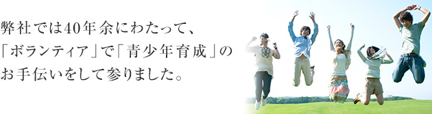 弊社では40年余にわたって、「ボランティア」で「青少年育成」のお手伝いをして参りました。