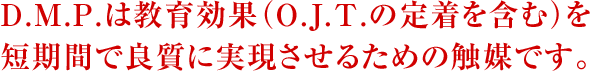 D.M.P.は教育効果(O.J.T.の定着を含む)を短期間で良質に実現させるための触媒です。